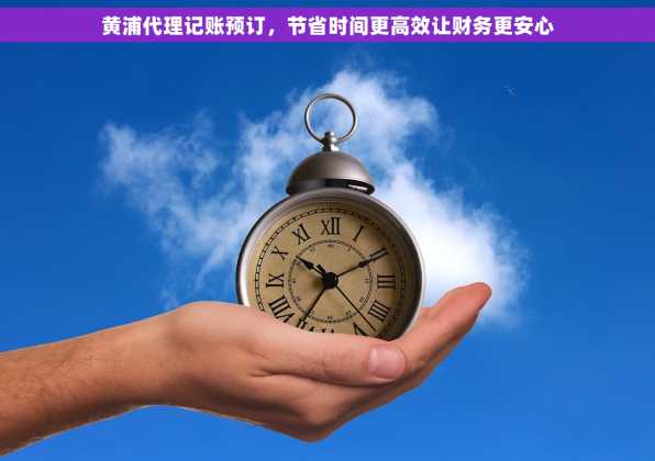 黄浦代理记账预订，节省时间更高效让财务更安心