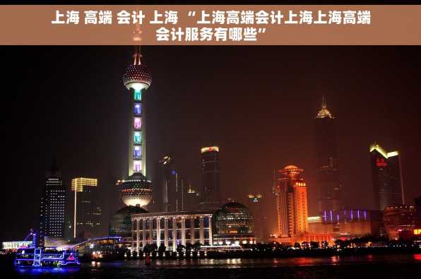 上海 高端 会计 上海 “上海高端会计上海上海高端会计服务有哪些”