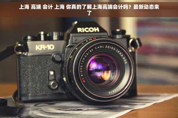 上海 高端 会计 上海 你真的了解上海高端会计吗？最新动态来了
