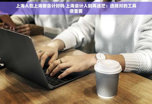 上海人在上海做会计好吗 上海会计人别再迷茫：选择对的工具很重要