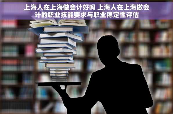 上海人在上海做会计好吗 上海人在上海做会计的职业技能要求与职业稳定性评估