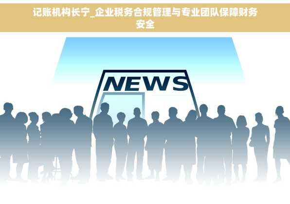 记账机构长宁_企业税务合规管理与专业团队保障财务安全
