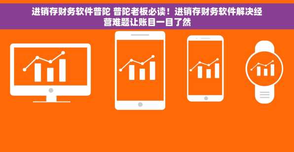 进销存财务软件普陀 普陀老板必读！进销存财务软件解决经营难题让账目一目了然