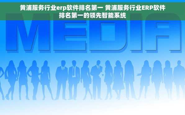 黄浦服务行业erp软件排名第一 黄浦服务行业ERP软件排名第一的领先智能系统