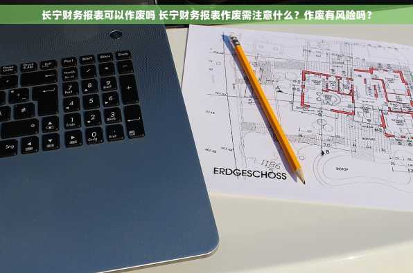 长宁财务报表可以作废吗 长宁财务报表作废需注意什么？作废有风险吗？