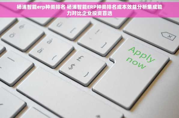 杨浦智能erp种类排名 杨浦智能ERP种类排名成本效益分析集成能力对比企业投资首选