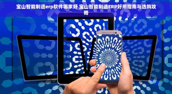 宝山智能制造erp软件哪家好 宝山智能制造ERP好用指南与选购攻略