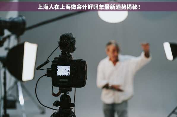 上海人在上海做会计好吗年最新趋势揭秘！