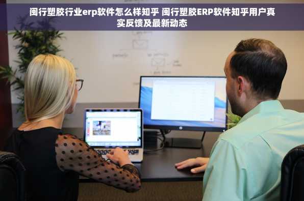 闽行塑胶行业erp软件怎么样知乎 闽行塑胶ERP软件知乎用户真实反馈及最新动态