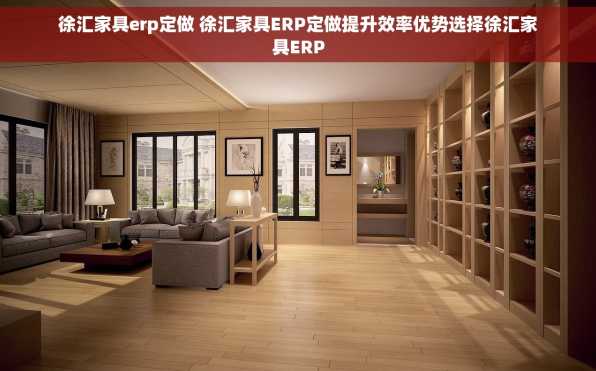 徐汇家具erp定做 徐汇家具ERP定做提升效率优势选择徐汇家具ERP