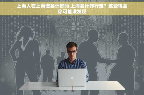 上海人在上海做会计好吗 上海会计转行难？这些机会你可能没发现