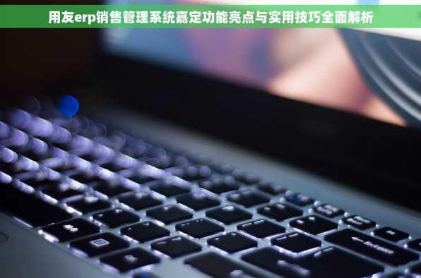 用友erp销售管理系统嘉定功能亮点与实用技巧全面解析