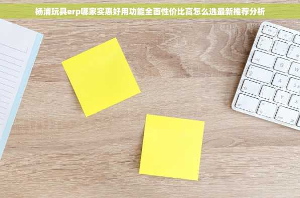 杨浦玩具erp哪家实惠好用功能全面性价比高怎么选最新推荐分析