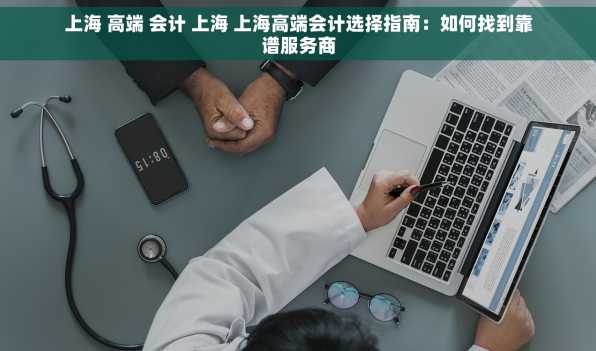 上海 高端 会计 上海 上海高端会计选择指南：如何找到靠谱服务商