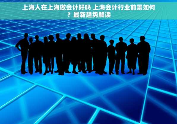 上海人在上海做会计好吗 上海会计行业前景如何？最新趋势解读