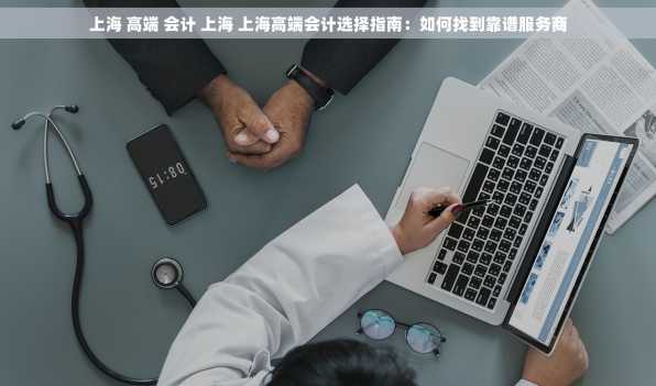 上海 高端 会计 上海 上海高端会计选择指南：如何找到靠谱服务商
