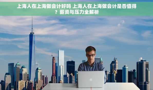 上海人在上海做会计好吗 上海人在上海做会计是否值得？薪资与压力全解析