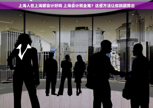 上海人在上海做会计好吗 上海会计就业难？这些方法让你脱颖而出