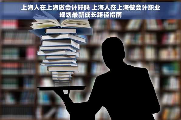 上海人在上海做会计好吗 上海人在上海做会计职业规划最新成长路径指南