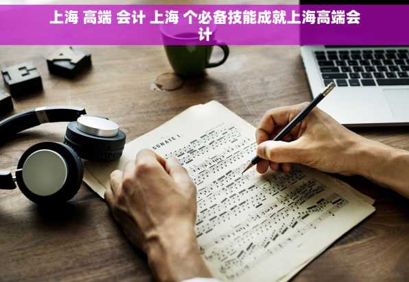 上海 高端 会计 上海 个必备技能成就上海高端会计