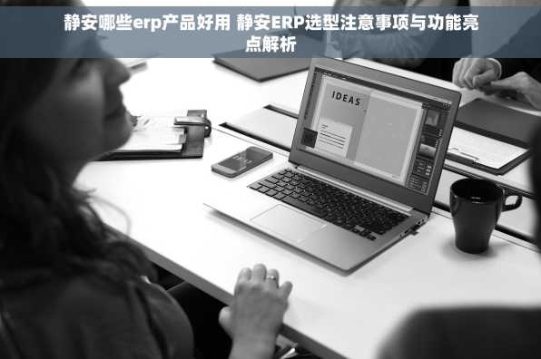 静安哪些erp产品好用 静安ERP选型注意事项与功能亮点解析