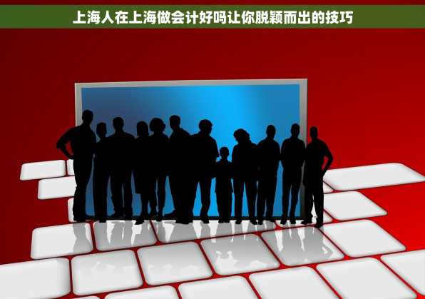 上海人在上海做会计好吗让你脱颖而出的技巧