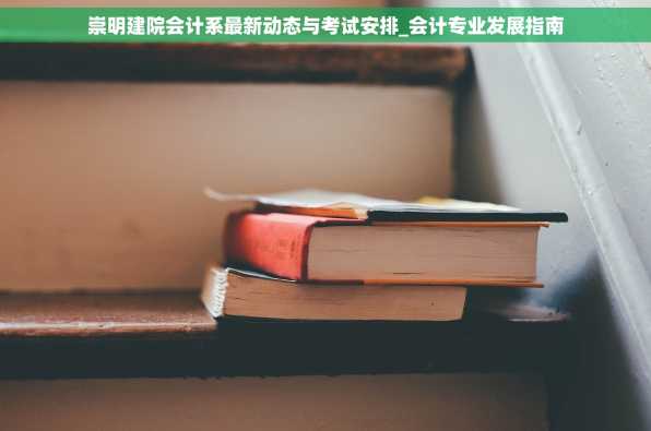 崇明建院会计系最新动态与考试安排_会计专业发展指南