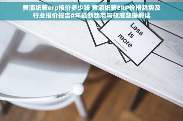 黄浦纸管erp报价多少钱 黄浦纸管ERP价格趋势及行业报价报告#年最新动态与权威数据解读