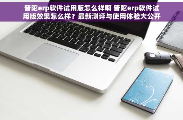 普陀erp软件试用版怎么样啊 普陀erp软件试用版效果怎么样？最新测评与使用体验大公开