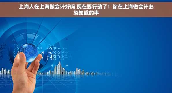 上海人在上海做会计好吗 现在要行动了！你在上海做会计必须知道的事