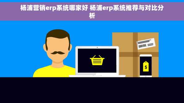 杨浦营销erp系统哪家好 杨浦erp系统推荐与对比分析