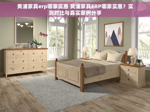 黄浦家具erp哪家实惠 黄浦家具ERP哪家实惠？实测对比与真实案例分享