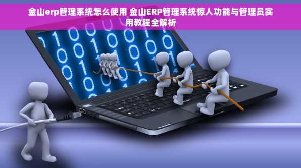 金山erp管理系统怎么使用 金山ERP管理系统惊人功能与管理员实用教程全解析