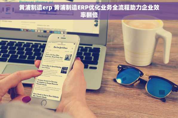 黄浦制造erp 黄浦制造ERP优化业务全流程助力企业效率翻倍