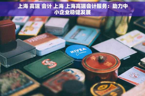上海 高端 会计 上海 上海高端会计服务：助力中小企业稳健发展
