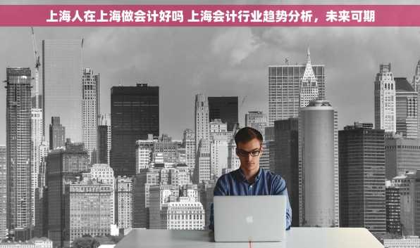 上海人在上海做会计好吗 上海会计行业趋势分析，未来可期