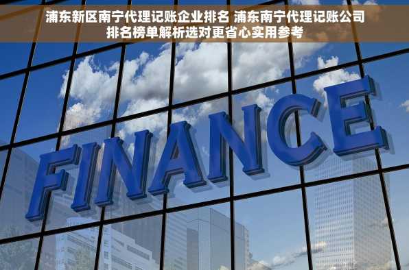 浦东新区南宁代理记账企业排名 浦东南宁代理记账公司排名榜单解析选对更省心实用参考