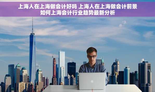 上海人在上海做会计好吗 上海人在上海做会计前景如何上海会计行业趋势最新分析