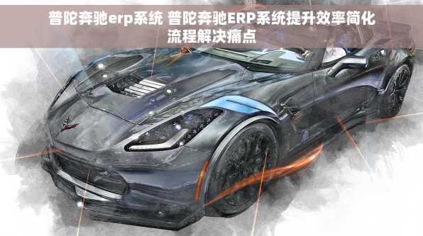 普陀奔驰erp系统 普陀奔驰ERP系统提升效率简化流程解决痛点