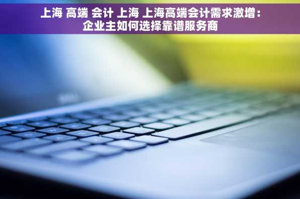 上海 高端 会计 上海 上海高端会计需求激增：企业主如何选择靠谱服务商