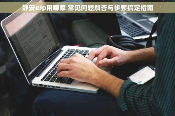 静安erp用哪家 常见问题解答与步骤搞定指南