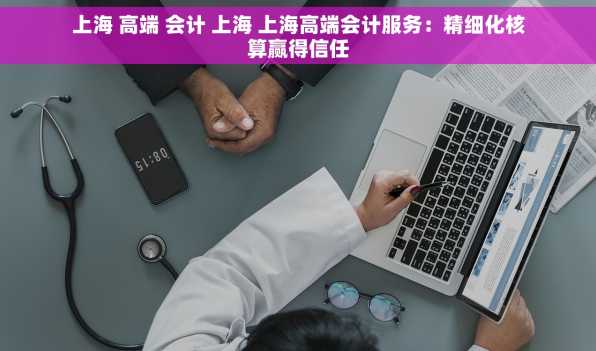 上海 高端 会计 上海 上海高端会计服务：精细化核算赢得信任