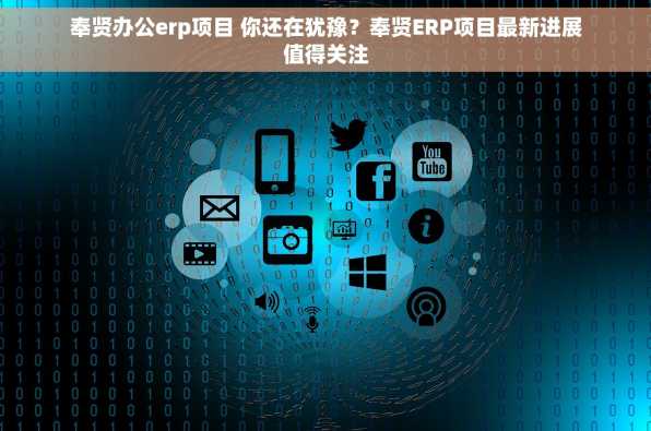 奉贤办公erp项目 你还在犹豫？奉贤ERP项目最新进展值得关注