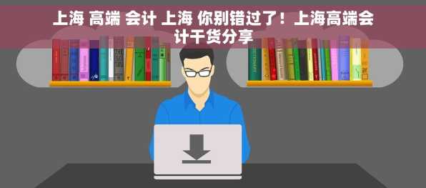 上海 高端 会计 上海 你别错过了！上海高端会计干货分享
