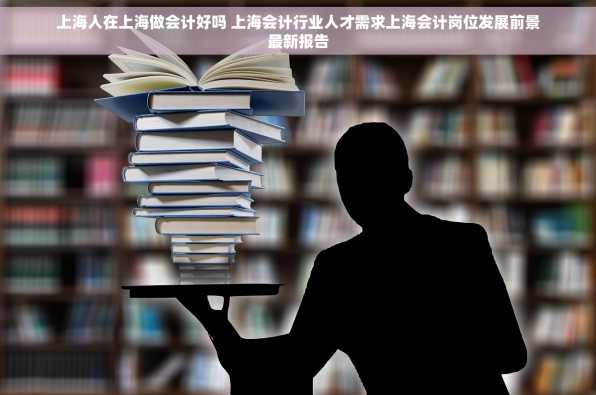 上海人在上海做会计好吗 上海会计行业人才需求上海会计岗位发展前景最新报告