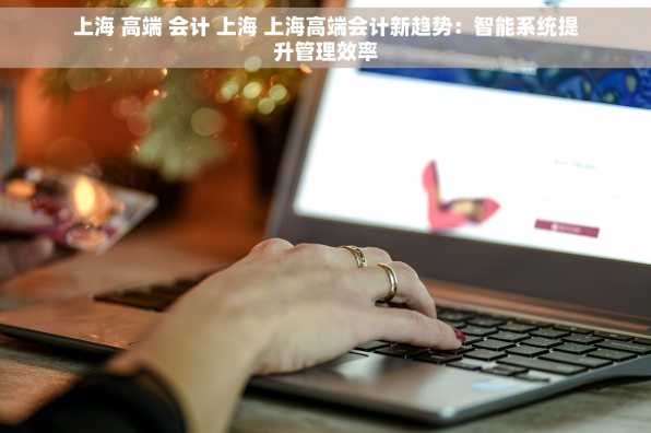 上海 高端 会计 上海 上海高端会计新趋势：智能系统提升管理效率