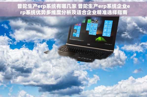 普陀生产erp系统有哪几家 普陀生产erp系统企业erp系统优势多维度分析及适合企业精准选择指南