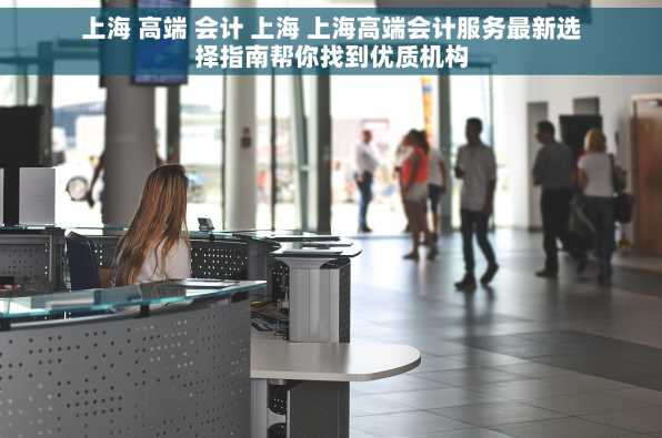 上海 高端 会计 上海 上海高端会计服务最新选择指南帮你找到优质机构