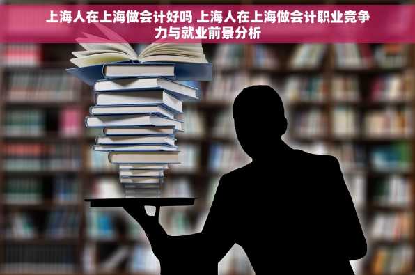 上海人在上海做会计好吗 上海人在上海做会计职业竞争力与就业前景分析