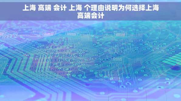 上海 高端 会计 上海 个理由说明为何选择上海高端会计